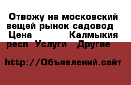 Отвожу на московский вещей рынок садовод › Цена ­ 1 000 - Калмыкия респ. Услуги » Другие   